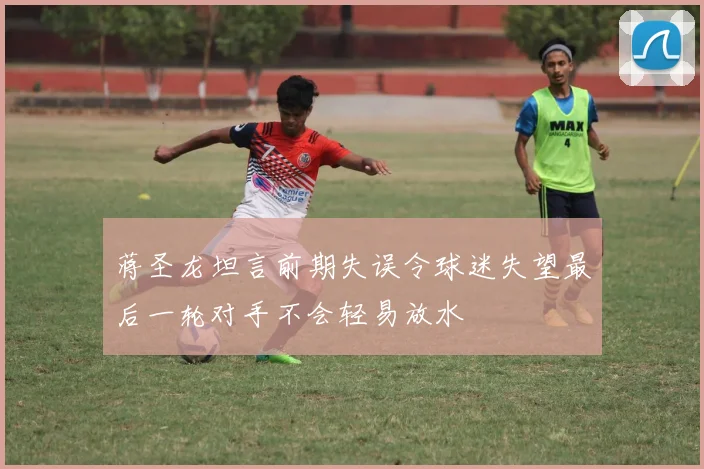 蒋圣龙坦言前期失误令球迷失望最后一轮对手不会轻易放水