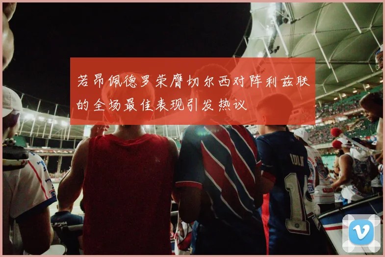 若昂佩德罗荣膺切尔西对阵利兹联的全场最佳表现引发热议