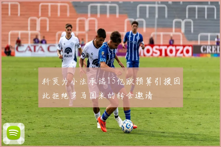科莫为小法承诺15亿欧预算引援因此拒绝罗马国米的转会邀请