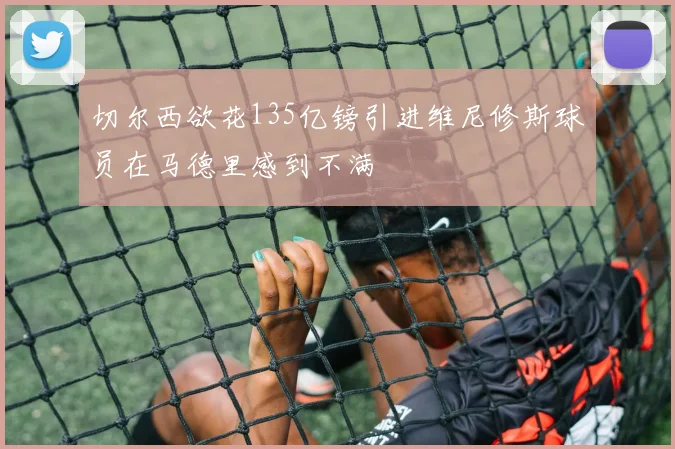 切尔西欲花135亿镑引进维尼修斯球员在马德里感到不满