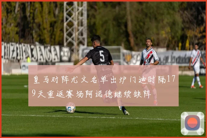 皇马对阵尤文名单出炉门迪时隔179天重返赛场阿诺德继续缺阵