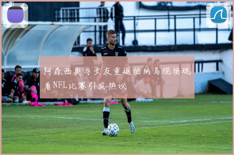 阿森西奥与女友重返伯纳乌现场观看NFL比赛引发热议
