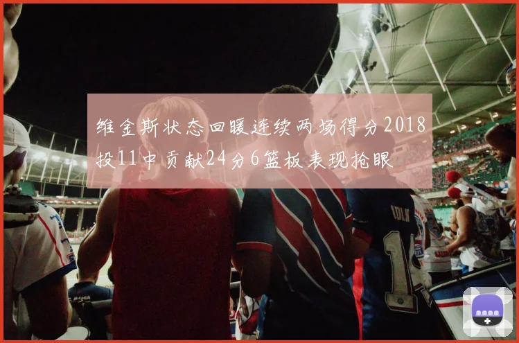 维金斯状态回暖连续两场得分2018投11中贡献24分6篮板表现抢眼
