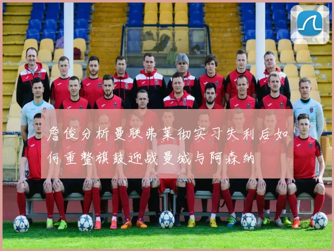 詹俊分析曼联弗莱彻实习失利后如何重整旗鼓迎战曼城与阿森纳