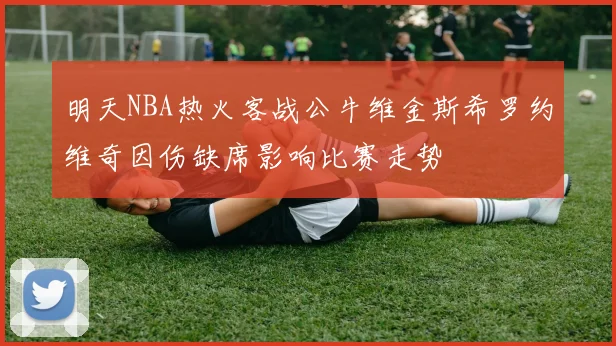 明天NBA热火客战公牛维金斯希罗约维奇因伤缺席影响比赛走势