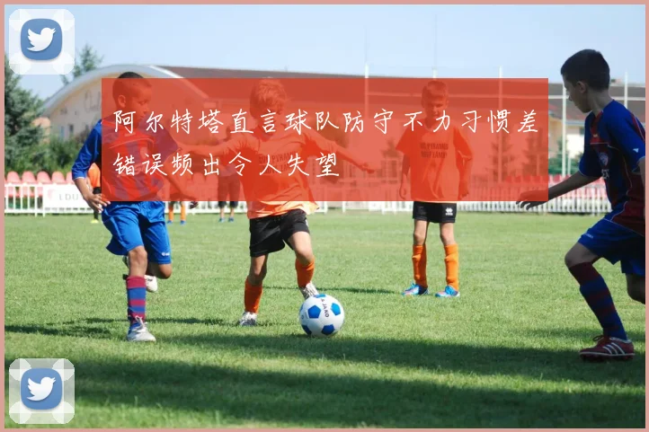 阿尔特塔直言球队防守不力习惯差错误频出令人失望