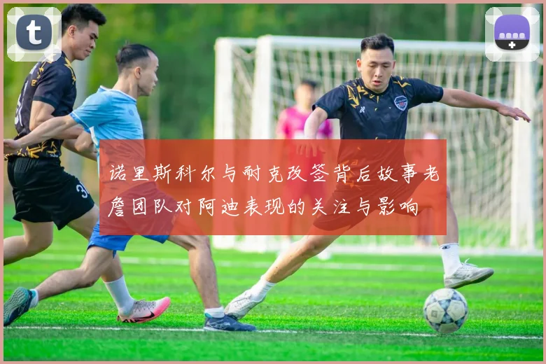 诺里斯科尔与耐克改签背后故事老詹团队对阿迪表现的关注与影响