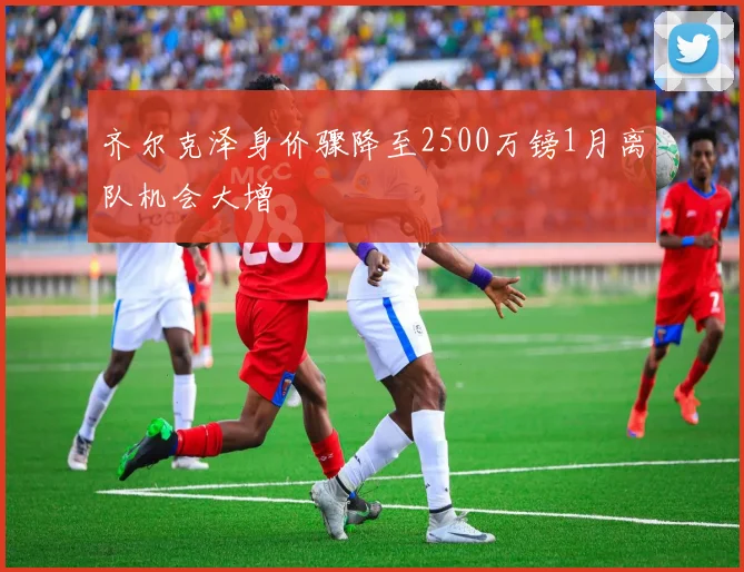 齐尔克泽身价骤降至2500万镑1月离队机会大增