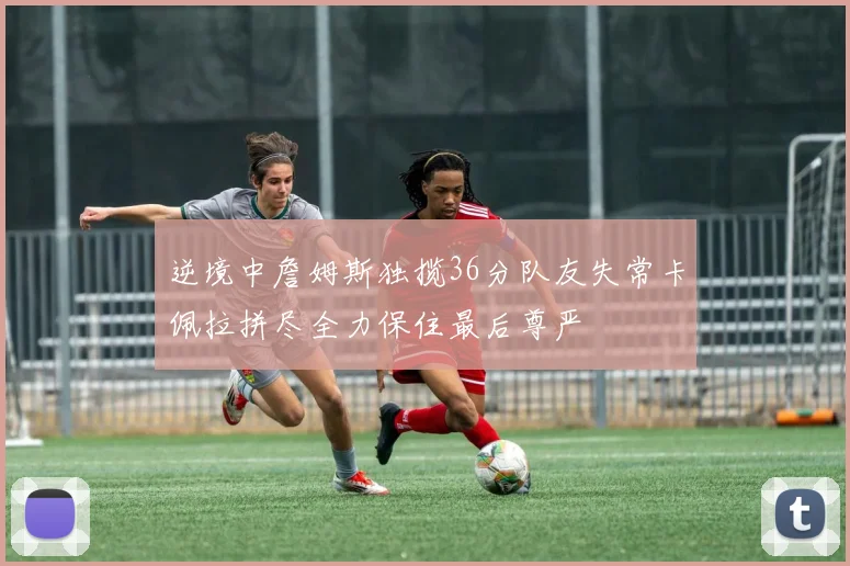 逆境中詹姆斯独揽36分队友失常卡佩拉拼尽全力保住最后尊严