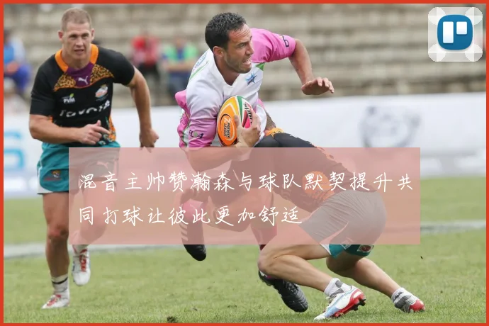 混音主帅赞瀚森与球队默契提升共同打球让彼此更加舒适