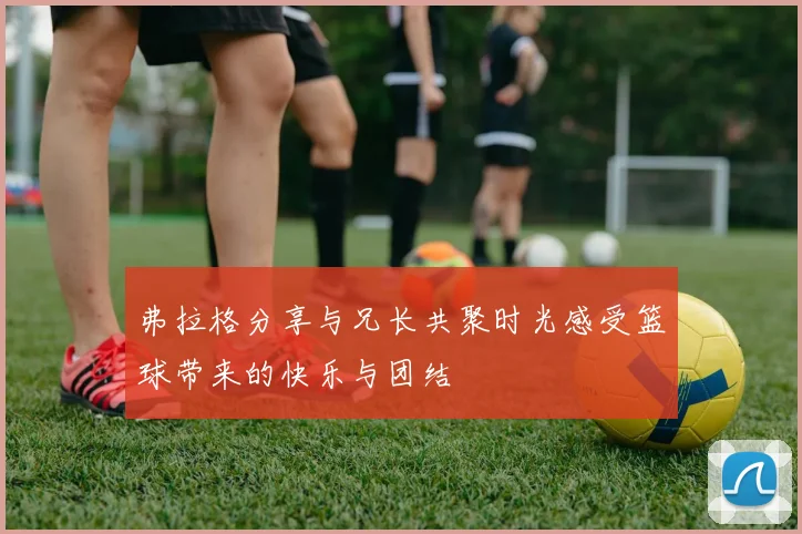 弗拉格分享与兄长共聚时光感受篮球带来的快乐与团结
