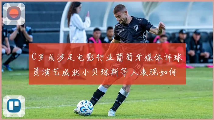 C罗或涉足电影行业葡萄牙媒体评球员演艺成就小贝琼斯等人表现如何