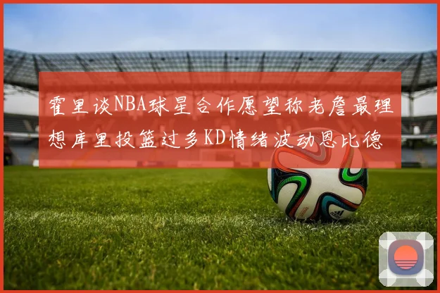 霍里谈NBA球星合作愿望称老詹最理想库里投篮过多KD情绪波动恩比德伤病困扰