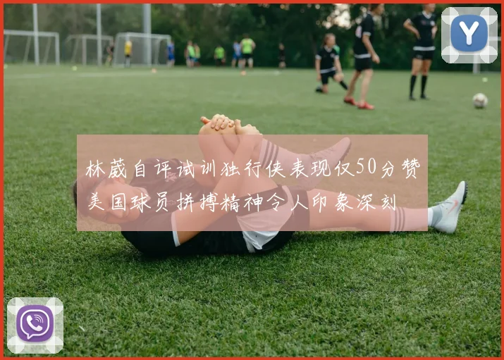 林葳自评试训独行侠表现仅50分赞美国球员拼搏精神令人印象深刻
