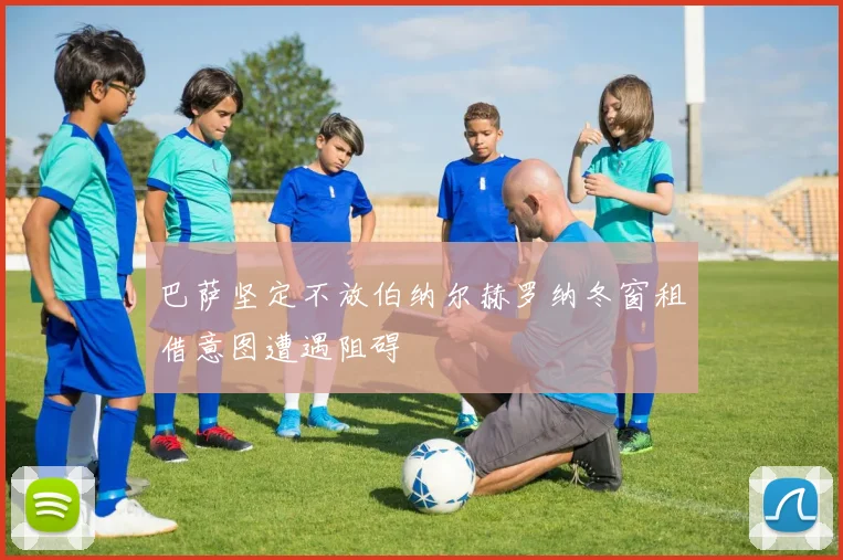 巴萨坚定不放伯纳尔赫罗纳冬窗租借意图遭遇阻碍