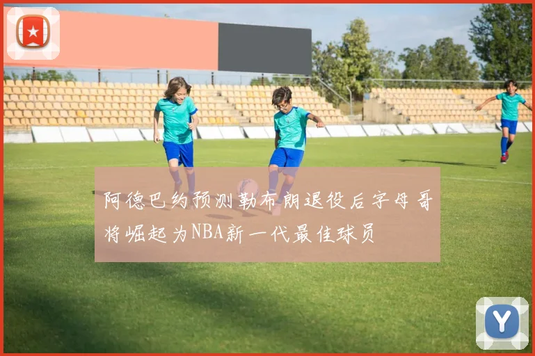 阿德巴约预测勒布朗退役后字母哥将崛起为NBA新一代最佳球员
